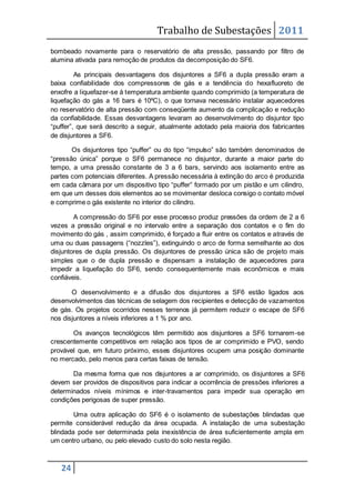 Trabalho de Subestações 2011
24
bombeado novamente para o reservatório de alta pressão, passando por filtro de
alumina ativada para remoção de produtos da decomposição do SF6.
As principais desvantagens dos disjuntores a SF6 a dupla pressão eram a
baixa confiabilidade dos compressores de gás e a tendência do hexafluoreto de
enxofre a liquefazer-se à temperatura ambiente quando comprimido (a temperatura de
liquefação do gás a 16 bars é 10ºC), o que tornava necessário instalar aquecedores
no reservatório de alta pressão com conseqüente aumento da complicação e redução
da confiabilidade. Essas desvantagens levaram ao desenvolvimento do disjuntor tipo
“puffer”, que será descrito a seguir, atualmente adotado pela maioria dos fabricantes
de disjuntores a SF6.
Os disjuntores tipo “puffer” ou do tipo “impulso” são também denominados de
“pressão única” porque o SF6 permanece no disjuntor, durante a maior parte do
tempo, a uma pressão constante de 3 a 6 bars, servindo aos isolamento entre as
partes com potenciais diferentes. A pressão necessária à extinção do arco é produzida
em cada câmara por um dispositivo tipo “puffer” formado por um pistão e um cilindro,
em que um desses dois elementos ao se movimentar desloca consigo o contato móvel
e comprime o gás existente no interior do cilindro.
A compressão do SF6 por esse processo produz pressões da ordem de 2 a 6
vezes a pressão original e no intervalo entre a separação dos contatos e o fim do
movimento do gás , assim comprimido, é forçado a fluir entre os contatos e através de
uma ou duas passagens (“nozzles”), extinguindo o arco de forma semelhante ao dos
disjuntores de dupla pressão. Os disjuntores de pressão única são de projeto mais
simples que o de dupla pressão e dispensam a instalação de aquecedores para
impedir a liquefação do SF6, sendo consequentemente mais econômicos e mais
confiáveis.
O desenvolvimento e a difusão dos disjuntores a SF6 estão ligados aos
desenvolvimentos das técnicas de selagem dos recipientes e detecção de vazamentos
de gás. Os projetos ocorridos nesses terrenos já permitem reduzir o escape de SF6
nos disjuntores a níveis inferiores a 1 % por ano.
Os avanços tecnológicos têm permitido aos disjuntores a SF6 tornarem-se
crescentemente competitivos em relação aos tipos de ar comprimido e PVO, sendo
provável que, em futuro próximo, esses disjuntores ocupem uma posição dominante
no mercado, pelo menos para certas faixas de tensão.
Da mesma forma que nos disjuntores a ar comprimido, os disjuntores a SF6
devem ser providos de dispositivos para indicar a ocorrência de pressões inferiores a
determinados níveis mínimos e inter-travamentos para impedir sua operação em
condições perigosas de super pressão.
Uma outra aplicação do SF6 é o isolamento de subestações blindadas que
permite considerável redução da área ocupada. A instalação de uma subestação
blindada pode ser determinada pela inexistência de área suficientemente ampla em
um centro urbano, ou pelo elevado custo do solo nesta região.
 