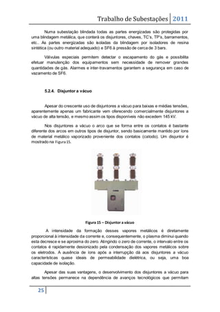 Trabalho de Subestações 2011
25
Numa subestação blindada todas as partes energizadas são protegidas por
uma blindagem metálica, que conterá os disjuntores, chaves, TC’s, TP’s, barramentos,
etc.. As partes energizadas são isoladas da blindagem por isoladores de resina
sintética (ou outro material adequado) e SF6 à pressão de cerca de 3 bars.
Válvulas especiais permitem detectar o escapamento do gás e possibilita
efetuar manutenção dos equipamentos sem necessidade de remover grandes
quantidades de gás. Alarmes e inter-travamentos garantem a segurança em caso de
vazamento de SF6.
5.2.4. Disjuntor a vácuo
Apesar do crescente uso de disjuntores a vácuo para baixas e médias tensões,
aparentemente apenas um fabricante vem oferecendo comercialmente disjuntores a
vácuo de alta tensão, e mesmo assim os tipos disponíveis não excedem 145 kV.
Nos disjuntores a vácuo o arco que se forma entre os contatos é bastante
diferente dos arcos em outros tipos de disjuntor, sendo basicamente mantido por íons
de material metálico vaporizado proveniente dos contatos (catodo). Um disjuntor é
mostrado na Figura15.
Figura 15 – Disjuntor a vácuo
A intensidade da formação desses vapores metálicos é diretamente
proporcional à intensidade da corrente e, consequentemente, o plasma diminui quando
esta decresce e se aproxima do zero. Atingindo o zero de corrente, o intervalo entre os
contatos é rapidamente desionizado pela condensação dos vapores metálicos sobre
os eletrodos. A ausência de íons após a interrupção dá aos disjuntores a vácuo
características quase ideais de permeabilidade dielétrica, ou seja, uma boa
capacidade de isolação.
Apesar das suas vantagens, o desenvolvimento dos disjuntores a vácuo para
altas tensões permanece na dependência de avanços tecnológicos que permitam
 