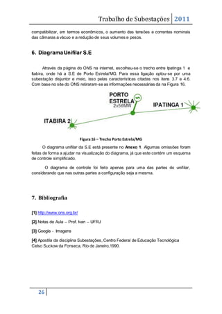 Trabalho de Subestações 2011
26
compatibilizar, em termos econômicos, o aumento das tensões e correntes nominais
das câmaras a vácuo e a redução de seus volumes e pesos.
6. DiagramaUnifilar S.E
Através da página do ONS na internet, escolheu-se o trecho entre Ipatinga 1 e
Itabira, onde há a S.E de Porto Estrela/MG. Para essa ligação optou-se por uma
subestação disjuntor e meio, isso pelas características citadas nos itens 3.7 e 4.6.
Com base no site do ONS retiraram-se as informações necessárias da na Figura 16.
Figura 16 – Trecho Porto Estrela/MG
O diagrama unifilar da S.E está presente no Anexo 1. Algumas omissões foram
feitas de forma a ajudar na visualização do diagrama, já que este contém um esquema
de controle simplificado.
O diagrama de controle foi feito apenas para uma das partes do unifilar,
considerando que nas outras partes a configuração seja a mesma.
7. Bibliografia
[1] http://www.ons.org.br/
[2] Notas de Aula – Prof. Ivan – UFRJ
[3] Google - Imagens
[4] Apostila da disciplina Subestações, Centro Federal de Educação Tecnológica
Celso Suckow da Fonseca, Rio de Janeiro,1990.
 
