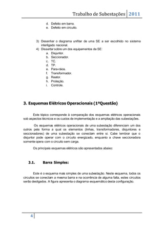 Trabalho de Subestações 2011
4
d. Defeito em barra.
e. Defeito em circuito.
3) Desenhar o diagrama unifilar de uma SE a ser escolhido no sistema
interligado nacional.
4) Dissertar sobre um dos equipamentos da SE:
a. Disjuntor.
b. Seccionador.
c. TC.
d. TP.
e. Para-ráios.
f. Transformador.
g. Reator.
h. Proteção.
i. Controle.
3. Esquemas Elétricos Operacionais (1ºQuestão)
Este tópico corresponde à comparação dos esquemas elétricos operacionais
sob aspectos técnicos e os custos de implementação e a ampliação das subestações.
Os esquemas elétricos operacionais de uma subestação diferenciam um dos
outros pela forma a qual os elementos (linhas, transformadores, disjuntores e
seccionadores) de uma subestação se conectam entre si. Cabe lembrar que o
disjuntor pode operar com o circuito energizado, enquanto a chave seccionadora
somente opera com o circuito sem carga.
Os principais esquemas elétricos são apresentados abaixo:
3.1. Barra Simples:
Este é o esquema mais simples de uma subestação. Neste esquema, todos os
circuitos se conectam a mesma barra e na ocorrência de alguma falta, estes circuitos
serão desligados. A figura apresenta o diagrama esquemático desta configuração.
 