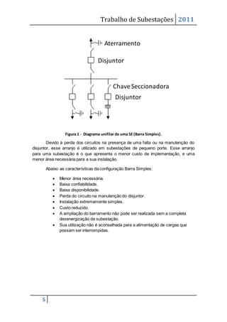 Trabalho de Subestações 2011
5
Figura 1 - Diagrama unifilar de uma SE (Barra Simples).
Devido à perda dos circuitos na presença de uma falta ou na manutenção do
disjuntor, esse arranjo é utilizado em subestações de pequeno porte. Esse arranjo
para uma subestação é o que apresenta o menor custo de implementação, e uma
menor área necessária para a sua instalação.
Abaixo as características da configuração Barra Simples:
 Menor área necessária.
 Baixa confiabilidade.
 Baixa disponibilidade.
 Perda do circuito na manutenção do disjuntor.
 Instalação extremamente simples.
 Custo reduzido.
 A ampliação do barramento não pode ser realizada sem a completa
desenergização da subestação.
 Sua utilização não é aconselhada para a alimentação de cargas que
possam ser interrompidas.
Disjuntor
Disjuntor
ChaveSeccionadora
Aterramento
 