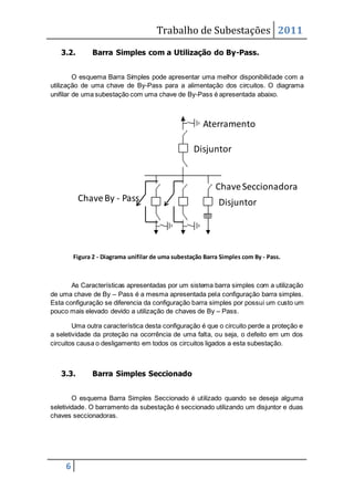 Trabalho de Subestações 2011
6
3.2. Barra Simples com a Utilização do By-Pass.
O esquema Barra Simples pode apresentar uma melhor disponibilidade com a
utilização de uma chave de By-Pass para a alimentação dos circuitos. O diagrama
unifilar de uma subestação com uma chave de By-Pass é apresentada abaixo.
Figura 2 - Diagrama unifilar de uma subestação Barra Simples com By - Pass.
As Características apresentadas por um sistema barra simples com a utilização
de uma chave de By – Pass é a mesma apresentada pela configuração barra simples.
Esta configuração se diferencia da configuração barra simples por possui um custo um
pouco mais elevado devido a utilização de chaves de By – Pass.
Uma outra característica desta configuração é que o circuito perde a proteção e
a seletividade da proteção na ocorrência de uma falta, ou seja, o defeito em um dos
circuitos causa o desligamento em todos os circuitos ligados a esta subestação.
3.3. Barra Simples Seccionado
O esquema Barra Simples Seccionado é utilizado quando se deseja alguma
seletividade. O barramento da subestação é seccionado utilizando um disjuntor e duas
chaves seccionadoras.
Disjuntor
Disjuntor
ChaveSeccionadora
Aterramento
ChaveBy - Pass
 