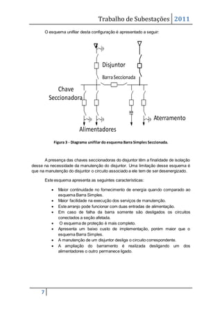 Trabalho de Subestações 2011
7
O esquema unifilar desta configuração é apresentado a seguir:
Figura 3 - Diagrama unifilar do esquema Barra Simples Seccionada.
A presença das chaves seccionadoras do disjuntor têm a finalidade de isolação
desse na necessidade da manutenção do disjuntor. Uma limitação desse esquema é
que na manutenção do disjuntor o circuito associado a ele tem de ser desenergizado.
Este esquema apresenta as seguintes características:
 Maior continuidade no fornecimento de energia quando comparado ao
esquema Barra Simples.
 Maior facilidade na execução dos serviços de manutenção.
 Este arranjo pode funcionar com duas entradas de alimentação.
 Em caso de falha da barra somente são desligados os circuitos
conectados a seção afetada.
 O esquema de proteção é mais completo.
 Apresenta um baixo custo de implementação, porém maior que o
esquema Barra Simples.
 A manutenção de um disjuntor desliga o circuito correspondente.
 A ampliação do barramento é realizada desligando um dos
alimentadores o outro permanece ligado.
Aterramento
Disjuntor
Chave
Seccionadora
BarraSeccionada
Alimentadores
 