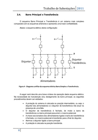 Trabalho de Subestações 2011
8
3.4. Barra Principal e Transferência
O esquema Barra Principal e Transferência é um sistema mais complexo
comparado com os esquemas anteriores e apresenta uma maior confiabilidade.
Abaixo o esquema elétrico desta configuração:
Figura 4 - Diagrama unifilar do esquema elétrico Barra Simples e Transferência.
A seguir será descrita uma breve síntese da operação deste esquema elétrico.
Na necessidade de manutenção e/ou desligamento da barra principal, os seguintes
procedimentos devem ser adotados:
 A proteção do sistema é colocada na posição intermediária, ou seja, o
disjuntor dos alimentadores e o disjuntor de transferência irão atuar na
presença de uma falta.
 O disjuntor de transferência é fechado, de modo a barra de
transferência e a barra principal possuírem o mesmo potencial.
 A chave seccionadora dos alimentadores ligada à barra de transferência
é fechada, e o mesmo potencial é transferido para o final do disjuntor.
 Abrimos o disjuntor ligado a barra principal.
 A proteção é colocada na posição transferida.
Disjuntor
Transferência.
Alimentadores
Disjuntor
 