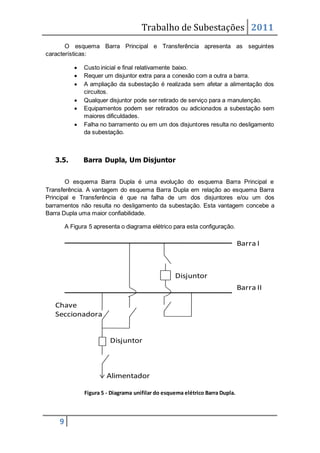 Trabalho de Subestações 2011
9
O esquema Barra Principal e Transferência apresenta as seguintes
características:
 Custo inicial e final relativamente baixo.
 Requer um disjuntor extra para a conexão com a outra a barra.
 A ampliação da subestação é realizada sem afetar a alimentação dos
circuitos.
 Qualquer disjuntor pode ser retirado de serviço para a manutenção.
 Equipamentos podem ser retirados ou adicionados a subestação sem
maiores dificuldades.
 Falha no barramento ou em um dos disjuntores resulta no desligamento
da subestação.
3.5. Barra Dupla, Um Disjuntor
O esquema Barra Dupla é uma evolução do esquema Barra Principal e
Transferência. A vantagem do esquema Barra Dupla em relação ao esquema Barra
Principal e Transferência é que na falha de um dos disjuntores e/ou um dos
barramentos não resulta no desligamento da subestação. Esta vantagem concebe a
Barra Dupla uma maior confiabilidade.
A Figura 5 apresenta o diagrama elétrico para esta configuração.
Figura 5 - Diagrama unifilar do esquema elétrico Barra Dupla.
Barra II
Barra I
Disjuntor
Disjuntor
Alimentador
Chave
Seccionadora
 