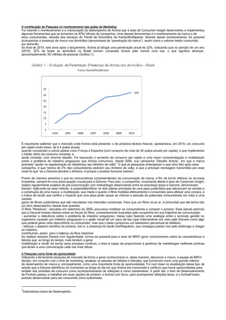 A contribuição de Pesquisa no monitoramento das ações de Marketing
Foi visando o monitoramento e a mensuração do desempenho de Activia que a área de Consumer Insight desenvolveu e implementou
algumas ferramentas que se tornariam os KPIs1
oficiais da companhia. Uma dessas ferramentas é o monitoramento da marca e de
seus concorrentes, através dos serviços do Painel de Domicílios da KantarWorldpanel. Através desse monitoramento, foi possível
acompanhar a presença da marca nos domicílios (denominado de “penetração da marca”), assim como o volume médio consumido
por domicílio.
Ao final de 2010, seis anos após o lançamento, Activia já atingia uma penetração anual de 32%, indicando que no período de um ano
(2010), 32% de todos os domicílios no Brasil haviam comprado Activia pelo menos uma vez, o que significa alcançar,
aproximadamente, 55 milhões de pessoas (Gráfico 1).
É importante salientar que o mercado onde Activia está presente, o de produtos lácteos frescos, apresentava, em 2010, um consumo
per capita muito baixo, de 6,4 quilos anuais
quando comparado a outros países como França e Espanha (com consumo de mais de 30 quilos anuais per capita), e que implementar
o hábito diário de consumo consistia, e
ainda consiste, num enorme desafio. Foi buscando o aumento de consumo per capita e uma maior conscientização e mobilização
sobre o problema de intestino preguiçoso que Activia comunicou, desde 2005, sua campanha “Desafio Activia”, em que a marca
prometia “ajudar na regularização do intestinoou seu dinheiro de volta”. O que as pesquisas anteciparam e que virou fato após essa
campanha, é que menos de 2% das consumidoras pediram seu dinheiro de volta, e que a principal mensagem transmitida por esse
mote foi que “se a Danone devolve o dinheiro, é porque o produto funciona mesmo”.
Prever de maneira assertiva o que as consumidoras compreenderiam da comunicação da marca, a fim de tornar efetivos os recursos
investidos, sempre foi uma preocupação crucial para a Danone. Para isso, a companhia, novamente aliada à área de Consumer Insight,
realiza regularmente projetos de pré-comunicação com metodologia desenvolvida entre as empresas Ipsos e Danone, denominada
Danext. Aplicando-se esse método, é possívelidentificar os dois pilares principais de uma peça publicitária que alavancam as vendas e
a construção de uma marca: a mobilização, que mede o quanto o filme mobiliza efetivamente o consumidor para efetuar uma compra, e
o índice de recall, que verifica o impacto que uma peça pode causar ao chamar a atenção de potenciais consumidores em meio a uma
variada
gama de filmes publicitários que são veiculados nos intervalos comerciais. Para que um filme vá ao ar, é primordial que ele tenha tido
um bom desempenho nesses dois quesitos.
O filme “Resíduos”, veiculado em setembro de 2009, procurava mobilizar os consumidores a comprar o produto. Esse estudo permitiu
que a Danone tivesse clareza sobre as forças do filme, constantemente buscadas pela companhia em sua trajetória de comunicação:
- aumentar a relevância sobre o problema de intestino preguiçoso, nesse caso fazendo uma analogia entre o acúmulo gerado no
organismo causado por intestino preguiçoso e o apelo visual de um saco de lixo (que internamente era visto pela Danone como algo
que poderia gerar certo desconforto no consumidor, mas que o teste comprovou um baixíssimo percentual de dislikes);
- reforçar o aspecto científico do produto, isto é, a presença do bacilo DanRegularis, que consegue passar vivo pelo estômago e chegar
ao intestino,
contribuindo, assim, para o balanço da flora intestinal.
Ao realizar estudos Danext com regularidade, tornou-se possível para a área de MRCI gerar conhecimento sobre as características e
fatores que, ao longo do tempo, mais tendem a gerar
mobilização e recall. Ao tornar esse processo contínuo, a área é capaz de proporcionar à gerência de marketingas melhores práticas
que levam a uma comunicação cada vez mais eficaz.
A Pesquisa como fonte de oportunidade
Utilizando a ferramenta pesquisa de mercado de forma a gerar conhecimento e, desta maneira, alavancar a marca, a equipe de MRCI
decidiu, em conjunto com o time de marketing, atualizar os estudos de Hábitos e Atitudes, que funcionam como uma grande métrica
de desempenho de marca e, principalmente, como uma importante fonte de oportunidades. Foi com base na atualização desse tipo de
estudo que a Danone identificou os momentos ao longo do dia em que Activia era consumido e verificou que havia oportunidades para
ampliar tais ocasiões de consumo como acompanhamento de refeições e como sobremesas. A partir daí, o time de Desenvolvimento
de Produto passou a trabalhar em duas opções de produto: o Activia com Suco, para acompanhar refeições leves, e o ActiviaFrozen,
produto desenvolvido para ser consumido como sobremesa.
1
Indicadores-chave de Desempenho.
 
