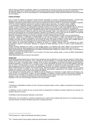 Além de todos os aspectos já analisados, relativos ao comportamento de consumo do produto, há outro pilar fundamental, também
estudado pelo MRCI, que é a dinâmica existente no ponto de venda. Dentre os conhecimentos gerados sobre o comportamento
de compra da categoria, um dos de maior destaque é o de ShopperBehaviourStudy, estudo que permite identificar a árvore de decisão
de uma categoria.
Estudos de Shopper
Com o suporte da agência de pesquisas Sense-Envirosell, especialista em estudos de ShopperUnderstanding, a Danone pôde
identificar como a marca Activia modificou a maneira como os consumidores faziam suas escolhas diante de tantas opções
ofertadas na gôndola de produtos lácteos frescos. Antes do lançamento de Activia, em 2004, os consumidores “enxergavam” a gôndola
de PLF de maneira simplificada, observando a existência de apenas alguns segmentos, o de iogurtes no geral, o delights
, o de sobremesas, os leites fermentados e os petitsuisses. Desde o lançamento de Activia, com base nos aprendizados de
Shopper, a Danone redesenhou as segmentações da gôndola, gerando no consumidor um olhar mais detalhado sobre as diferenças
entre os produtos. Uma das principais mudanças geradas nesse comportamento, cujo potencial foi identificado nos estudos de
Shopper, foi a criação do “paredão verde”, exposição blocada de todos os produtos Activia, que inaugurou o segmento de funcionais
nos mais variados tamanhos e estilos de pontos de venda. Essa exposição “verde”, uma referência à cor da embalagem da marca,
permitiu que grande parte dos consumidores passasse a identificar com facilidade a marca e suas cerca de 40 opções, numa gôndola
que expõe cerca de 600 skus2
num mercado de PLF3
composto nacionalmente por mais de 2.000 skus.
Muitos dos aprendizados analisados nos estudos de Shopper, somados à experiência prática de todo o time de Trade Marketing
da Danone, culminaram na elaboração e implementação do que hoje é considerada a “bíblia” dos profissionais de vendas da
companhia: a edição “Construindo Resultados”, ferramenta que está nas mãos de toda a equipe de Tradee Vendas, e que orienta com
precisão como deve ser feita a exposição por tipo de ponto de venda, não apenas de Activia, mas de todo o portfólio Danone e
concorrência. Essa é mais uma participação ativa da área de MRCIno setor de Gerenciamento de Categoria.
Outro aspecto de fundamental importância na trajetória de Activia é o trabalho realizado junto aos profissionais de saúde,
principalmente médicos e nutricionistas. Mediante um programa de Health Marketing, cujo foco é mostrar a esses profissionais a
eficácia dos
estudos científicos realizados com Activia, a marca também passou a ser referência para esses médicos numa dieta para seus
pacientes que sofrem de intestino preguiçoso.E a área de MRCItambém teve participação ativa nesse contexto, por meio de um
estudo denominadoHCP Tracker(Monitoramento de Health CareProfessionals), realizado em conjunto com a Ipsos, e que resultou na
mensuração da quantidade de pacientes que
recebem a aprovação dos médicos sobre o uso do produto. Com base nessa medição regular, os times de MRCIe Healthrealizam
melhorias no programa de
Health Marketing para torná-lo cada vez mais assertivo.
Cenário Atual
O mercado de produtos lácteos frescos, dentre muitos mercados do setor de alimentos, é um dos que mais crescem no Brasil. Alguns
fatores contribuem para tal crescimento, como o aumento de renda do brasileiro e o movimento notado pela Danone de trade-upde
marcas, isto é, onde o consumidor passa a adquirir marcas de maior valor agregado, em detrimento de marcas não relacionadas a
benefícios específicos. O mercado de PLF, em 2003, um ano antes do lançamento de Activia, era de 515.000 toneladas. Após sete
anos, em 2010, o mercado passou a ser de 817.000 toneladas, o que significa um crescimento em sete anos de 58%. E Activia é hoje
líder da categoria, com 9,5% de share volumee 13% desharevalue, de acordo com a Nielsen, ano 2010.A contribuição da área de
Market Research&Consumer Insighte, mais especificamente, daferramenta pesquisa de marketingestá presente nos mais variados
aspectos que suportam a robustez de uma marca, identificando oportunidades, qualificando-as com precisão, ultrapassando as
barreiras de consumo e sendo um motor para a geração de negócios.
O uso adequado da ferramenta aliado a um trabalho da área de inteligência em transformar os dados obtidos em informação, mas,
acima de tudo, em conhecimento, auxiliam, de forma estratégica, os gestores a tomarem decisões mais precisas, baseadas no
conhecimento do consumidor e do mercado. Outro fator fundamental que se reconhece nesse caso é o uso contínuo da ferramenta
pesquisa, ou seja, é a utilização da informação não de forma pontual, quando surgem
problemas, e sim como uma contribuição constante no dia a dia do gestor.
Questões:
1) Identifique os stakeholders envolvidos em todo o processo de pesquisa citados no texto. Justifique a importância da participação de
cada um deles.
2) Identifique no texto os trechos em que os autores tratam do mapeamento do ambiente do produto, falando de seu mercado e de
questões culturais do consumo.
3) Identifique os tipos de pesquisas realizadas no case Activia.
4)Reconstrua, com suas palavras, o processo de pesquisa para o iogurte Activia realizado pela Danone com as empresas parceiras,
que desenvolveram os estudos. Identifique quais foram as empresas parceiras.
2
Stock Keeping Unit – código de identificação de produtos e serviços.
3
PLF – Produtos Lácteos Frescos (iogurte, petitsuisse, leite fermentado, sobremesas lácteas)
 