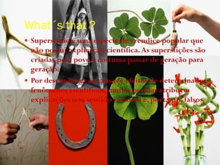 What´s that ?
 Superstição é uma espécie de crendice popular que
não possui explicação científica.As superstições são
criadas pelo povo e costuma passar de geração para
geração.
 Por desconhecer as causas e efeitos de determinados
fenômenos científicos, muitas pessoas atribuem
explicações sem sentido racional e, portanto, falsos.
 