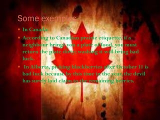 Some exemples :
 In Canada:
 According to Canadian prairie etiquette, if a
neighbour brings you a plate of food, you must
return the plate dirty; washing it will bring bad
luck.
 In Alberta, picking blackberries after October 11 is
bad luck because by this time in the year, the devil
has surely laid claim to the remaining berries.
 