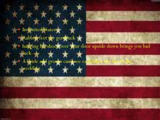  In United States :
 Rabbits feet are goodluck .
 hanging horshoes over your door upside down brings you bad
luck.
 A bride and groom can't see eachother the day fo the
wedding .
 