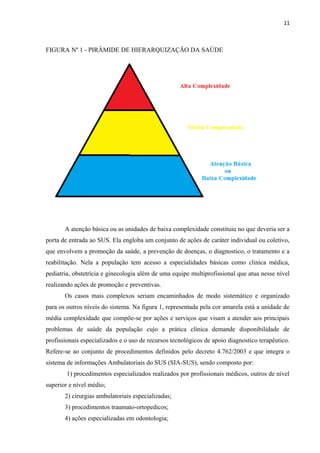 11
FIGURA Nº 1 - PIRÂMIDE DE HIERARQUIZAÇÃO DA SAÚDE
A atenção básica ou as unidades de baixa complexidade constituiu no que deveria ser a
porta de entrada ao SUS. Ela engloba um conjunto de ações de caráter individual ou coletivo,
que envolvem a promoção da saúde, a prevenção de doenças, o diagnostico, o tratamento e a
reabilitação. Nela a população tem acesso a especialidades básicas como clinica médica,
pediatria, obstetrícia e ginecologia além de uma equipe multiprofissional que atua nesse nível
realizando ações de promoção e preventivas.
Os casos mais complexos seriam encaminhados de modo sistemático e organizado
para os outros níveis do sistema. Na figura 1, representada pela cor amarela está a unidade de
média complexidade que compõe-se por ações e serviços que visam a atender aos principais
problemas de saúde da população cujo a prática clínica demande disponibilidade de
profissionais especializados e o uso de recursos tecnológicos de apoio diagnostico terapêutico.
Refere-se ao conjunto de procedimentos definidos pelo decreto 4.762/2003 e que integra o
sistema de informações Ambulatoriais do SUS (SIA-SUS), sendo composto por:
1) procedimentos especializados realizados por profissionais médicos, outros de nível
superior e nível médio;
2) cirurgias ambulatoriais especializadas;
3) procedimentos traumato-ortopedicos;
4) ações especializadas em odontologia;
 