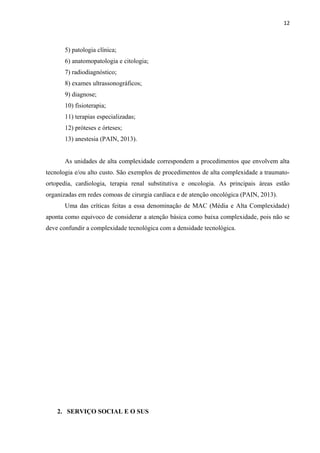 12
5) patologia clínica;
6) anatomopatologia e citologia;
7) radiodiagnóstico;
8) exames ultrassonográficos;
9) diagnose;
10) fisioterapia;
11) terapias especializadas;
12) próteses e órteses;
13) anestesia (PAIN, 2013).
As unidades de alta complexidade correspondem a procedimentos que envolvem alta
tecnologia e/ou alto custo. São exemplos de procedimentos de alta complexidade a traumato-
ortopedia, cardiologia, terapia renal substitutiva e oncologia. As principais áreas estão
organizadas em redes comoas de cirurgia cardíaca e de atenção oncológica (PAIN, 2013).
Uma das críticas feitas a essa denominação de MAC (Média e Alta Complexidade)
aponta como equivoco de considerar a atenção básica como baixa complexidade, pois não se
deve confundir a complexidade tecnológica com a densidade tecnológica.
2. SERVIÇO SOCIAL E O SUS
 