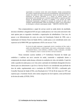 14
requisitando, ao assistente social, entre outras demandas: seleção socioeconômica
dos usuários, atuação psicossocial através de aconselhamento, ação fiscalizatória aos
usuários dos planos de saúde, assistencialismo através da ideologia do favor e
predomínio de práticas individuais. E o projeto da reforma sanitária vem
apresentando como demandas que o assistente social trabalhe as seguintes questões:
buscam de democratização do acesso as unidades e aos serviços de saúde,
atendimento humanizado, estratégias de interação da instituição de saúde com a
realidade, interdisciplinaridade, ênfase nas abordagens grupais, acesso democrático
às informações e estímulo a participação cidadã, (BRAVO e MATOS, 2001).
Para compreendermos o papel do serviço social na saúde dentro da atualidade,
devemos relembrar a chegada do SUS em que a saúde passou a ser vista como universal e não
mais apenas para os segurados vinculados a organizações de trabalhadores. Com isso, ela
passar a ser diferentemente de como era antes da Constituição Federal de 1988, com a
implantação do Sistema Único de Saúde (SUS), a saúde passa a ser considerada assim com
expressos na lei 8080/1990, que regulamenta o SUS e em seu art. 3o
diz:
Os níveis de saúde expressam a organização social e econômica do País, tendo a
saúde como determinantes e condicionantes, entre outros, a alimentação, a moradia,
o saneamento básico, o meio ambiente, o trabalho, a renda, a educação, a atividade
física, o transporte, o lazer e o acesso aos bens e serviços essenciais.
Nesse momento ocorreu também a 8ª Conferência Nacional de Saúde que
estabelece e reafirma um novo conceito de saúde, construído e ampliando dentro a
compreensão da relação saúde-doença, referente às condições de vida e de trabalho. E parti de
então a questão da saúde passa a ser vista como o princípio de totalidade abrangendo diversos
fatores para seu adoecimento o que leva o Serviço Social a ser considerada uma profissão da
área da saúde, regulamentada com a resolução do CFESS 383/1999 e reafirmado pelo
Conselho Nacional de Saúde (CNS), com Resolução de nº 218 de 06 de março de 1997, que
expressa que o Assistente Social, entre outras categorias de nível superior, como profissional
de da área da saúde, (CFESS, 2010).
2.2 Atribuições do Serviço Social na Saúde
 