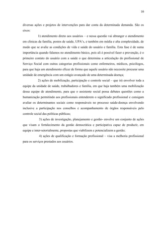 16
diversas ações e projetos de intervenções para dar conta da determinada demanda. São os
eixos:
1) atendimento direto aos usuários – e nessa questão vai abranger o atendimento
em clinicas da família, postos de saúde, UPA’s, e também em média e alta complexidade, de
modo que se avalie as condições de vida e saúde do usuário e família. Esta fase é de suma
importância quando falamos no atendimento básico, pois ali é possível fazer e prevenção, é o
primeiro contato do usuário com a saúde o que determina a articulação do profissional de
Serviço Social com outras categorias profissionais como enfermeiros, médicos, psicólogos,
para que haja um atendimento eficaz de forma que aquele usuário não necessite procurar uma
unidade de emergência com um estágio avançado de uma determinada doença;
2) ações de mobilização, participação e controle social – que irá envolver toda a
equipe da unidade de saúde, trabalhadores e família, em que haja também uma mobilização
dessa equipe de atendimento, para que o assistente social possa debates questões como a
humanização permitindo aos profissionais entenderem o significado profissional e consigam
avaliar os determinantes sociais como responsáveis no processo saúde-doença envolvendo
inclusive a participação nos conselhos e acompanhamento de órgãos responsáveis pelo
controle social das políticas públicas;
3) ações de investigação, planejamento e gestão- envolve um conjunto de ações
que visam o fortalecimento da gestão democrática e participativa capaz de produzir, em
equipe e inter-setorialmente, propostas que viabilizem e potencializem a gestão;
4) ações de qualificação e formação profissional – visa a melhoria profissional
para os serviços prestados aos usuários.
 