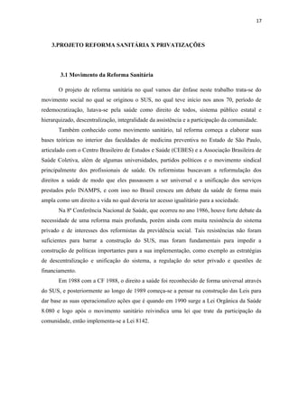 17
3.PROJETO REFORMA SANITÁRIA X PRIVATIZAÇÕES
3.1 Movimento da Reforma Sanitária
O projeto de reforma sanitária no qual vamos dar ênfase neste trabalho trata-se do
movimento social no qual se originou o SUS, no qual teve início nos anos 70, período de
redemocratização, lutava-se pela saúde como direito de todos, sistema público estatal e
hierarquizado, descentralização, integralidade da assistência e a participação da comunidade.
Também conhecido como movimento sanitário, tal reforma começa a elaborar suas
bases teóricas no interior das faculdades de medicina preventiva no Estado de São Paulo,
articulado com o Centro Brasileiro de Estudos e Saúde (CEBES) e a Associação Brasileira de
Saúde Coletiva, além de algumas universidades, partidos políticos e o movimento sindical
principalmente dos profissionais de saúde. Os reformistas buscavam a reformulação dos
direitos a saúde de modo que eles passassem a ser universal e a unificação dos serviços
prestados pelo INAMPS, e com isso no Brasil cresceu um debate da saúde de forma mais
ampla como um direito a vida no qual deveria ter acesso igualitário para a sociedade.
Na 8ª Conferência Nacional de Saúde, que ocorreu no ano 1986, houve forte debate da
necessidade de uma reforma mais profunda, porém ainda com muita resistência do sistema
privado e de interesses dos reformistas da previdência social. Tais resistências não foram
suficientes para barrar a construção do SUS, mas foram fundamentais para impedir a
construção de políticas importantes para a sua implementação, como exemplo as estratégias
de descentralização e unificação do sistema, a regulação do setor privado e questões de
financiamento.
Em 1988 com a CF 1988, o direito a saúde foi reconhecido de forma universal através
do SUS, e posteriormente ao longo de 1989 começa-se a pensar na construção das Leis para
dar base as suas operacionalizo ações que é quando em 1990 surge a Lei Orgânica da Saúde
8.080 e logo após o movimento sanitário reivindica uma lei que trate da participação da
comunidade, então implementa-se a Lei 8142.
 
