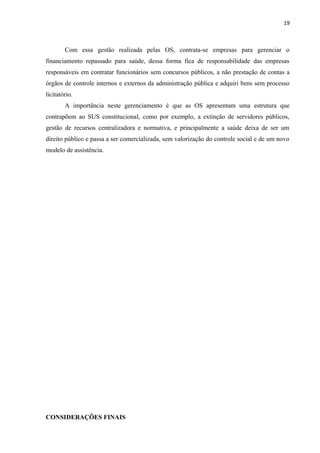 19
Com essa gestão realizada pelas OS, contrata-se empresas para gerenciar o
financiamento repassado para saúde, dessa forma fica de responsabilidade das empresas
responsáveis em contratar funcionários sem concursos públicos, a não prestação de contas a
órgãos de controle internos e externos da administração pública e adquiri bens sem processo
licitatório.
A importância neste gerenciamento é que as OS apresentam uma estrutura que
contrapõem ao SUS constitucional, como por exemplo, a extinção de servidores públicos,
gestão de recursos centralizadora e normativa, e principalmente a saúde deixa de ser um
direito público e passa a ser comercializada, sem valorização do controle social e de um novo
modelo de assistência.
CONSIDERAÇÕES FINAIS
 