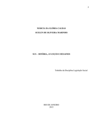 2
MÁRCIA DA GLÓRIA CALDAS
SUELEN DE OLIVEIRA MARINHO
SUS - HITÓRIA, AVANÇOS E DESAFIOS
Trabalho da Disciplina Legislação Social
RIO DE JANEIRO
2015
 