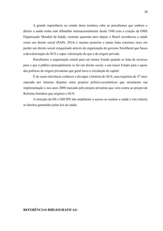 20
A grande importância no estudo desta temática cabe ao percebemos que embora o
direito a saúde tenha sido difundido internacionalmente desde 1948 com a criação da OMS
Organização Mundial da Saúde, somente quarenta anos depois o Brasil reconheceu a saúde
como um direito social (PAIN, 2014) e mesmo posterior a tantas lutas corremos risco em
perder um direito social conquistado através da organização do governo Neoliberal que busca
a desvalorização do SUS e super valorização do que é de origem privada.
Percebemos a organização estatal para um menor Estado quando se trata de recursos
para o que é público principalmente se for um direito social, e um maior Estado para o apoio
das políticas de origem privatistas que geral lucro e circulação de capital.
É de suma relevância conhecer e divulgar a história do SUS, uma trajetória de 27 anos
marcada por intensas disputas entre projetos político-econômicos que orientaram sua
implementação e nos anos 2000 marcado pelo projeto privatista que vem contra ao projeto de
Reforma Sanitária que originou o SUS.
A inserção da OS e OSCIPS não ampliaram o acesso ao usuário a saúde e sim reduziu
os direitos garantidos pelas leis de saúde.
REFERÊNCIAS BIBLIOGRÁFICAS:
 