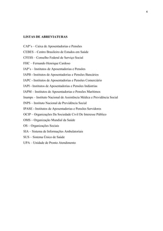 4
LISTAS DE ABREVIATURAS
CAP’s – Caixa de Aposentadorias e Pensões
CEBES – Centro Brasileiro de Estudos em Saúde
CFESS – Conselho Federal de Serviço Social
FHC – Fernando Henrique Cardoso
IAP’s – Institutos de Aposentadorias e Pensões
IAPB - Institutos de Aposentadorias e Pensões Bancários
IAPC - Institutos de Aposentadorias e Pensões Comerciário
IAPI - Institutos de Aposentadorias e Pensões Indústrias
IAPM – Institutos de Aposentadorias e Pensões Marítimos
Inamps – Instituto Nacional de Assistência Médica e Previdência Social
INPS – Instituto Nacional de Previdência Social
IPASE - Institutos de Aposentadorias e Pensões Servidores
OCIP – Organizações Da Sociedade Civil De Interesse Público
OMS – Organização Mundial da Saúde
OS – Organizações Sociais
SIA – Sistema de Informações Ambulatoriais
SUS – Sistema Único de Saúde
UPA – Unidade de Pronto Atendimento
 