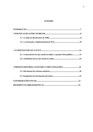 5
SUMÁRIO
INTRODUÇÃO...................................................................................................................7
1 POLITICAS DE SAÚDE NO BRASIL..........................................................................8
1.1 -A saúde no Brasil antes de 1988....................................................................8
1.2 -A construção e implementação do SUS......................................................10
2 O SERVIÇO SOCIAL E O SUS..................................................................................14
2.1 -A inserção do serviço social na saúde e o projeto ético político...............14
2.2 -Atribuições do serviço social na saúde.......................................................16
3 PROJETO REFORMA SANITÁRIA X PRIVATIZAÇÕES...................................18
3.1 -Movimento da reforma sanitária................................................................18
3.2 -Surgimento do movimento privatista.........................................................19
CONSIDERAÇÕES FINAIS..........................................................................................21
REFERÊNCIAS BIBLIOGRÁFICAS..........................................................................22
 