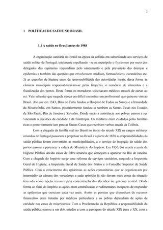 7
1 POLÍTICAS DE SAÚDE NO BRASIL
1.1 A saúde no Brasil antes de 1988
A organização sanitária no Brasil na época da colônia era subordinada aos serviços de
saúde militar de Portugal, totalmente espelhando –se na metrópole o físico-mor por meio dos
delegados das capitanias respondiam pelo saneamento e pela prevenção das doenças e
epidemias e também das questões que envolvessem médicos, farmacêuticos, curandeiros etc.
Já as questões de higiene eram de responsabilidade das autoridades locais, desta forma as
câmaras municipais responsabilizavam-se pelas limpezas, o comércio de alimentos e a
fiscalização dos portos. Desta forma os moradores solicitavam médicos através de cartas ao
rei. Vale salientar que naquela época era difícil encontrar um profissional que quisesse vim ao
Brasil. Até que em 1543, Brás de Cuba fundou o Hospital de Todos os Santos e a Irmandade
da Misericórdia, em Santos, posteriormente fundou-se também as Santas Casas nos Estados
de São Paulo, Rio de Janeiro e Salvador. Desde então a assistência aos pobres passou a ser
vinculada a questões da caridade e da filantropia. Os militares eram cuidados pelas famílias
ricas e posteriormente iam para as Santas Casas que recebiam verbas anuais da Colônia.
Com a chegada da família real no Brasil no início do século XIX os cargos militares
oriundos de Portugal passaram a perpetuar no Brasil e a partir de 1828 as responsabilidades da
saúde pública foram convertidas as municipalidades, a o serviço de inspeção de saúde dos
portos passou a pertencer a esfera do Ministério do Império. Em 1850, foi criada a junta de
Higiene Pública devido casos de febre amarela que começam a aparecer no Rio de Janeiro.
Com a chegada do Império surge uma reforma de serviços sanitários, surgindo a Inspetoria
Geral de Higiene, a Inspetoria Geral de Saúde dos Portos e o Conselho Superior de Saúde
Pública. Com o crescimento das epidemias as ações comunitárias que se organizavam por
intermédio da câmara dos vereadores a cada episódio já não davam mais conta da situação
trazendo como opção recorrer pela concentração das decisões no governo central. Desde
forma ao final do Império as ações eram centralizadas e rudimentares incapazes de responder
as epidemias que cresciam cada vez mais. Assim as pessoas que dispunham de recursos
financeiros eram tratadas por médicos particulares e os pobres dependiam de ações de
caridade nas casas de misericórdia. Com a Proclamação da República a responsabilidade da
saúde pública passou a ser dois estados e com a passagem do século XIX para o XX, com a
 