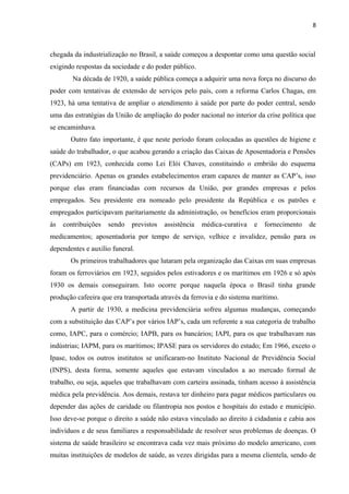 8
chegada da industrialização no Brasil, a saúde começou a despontar como uma questão social
exigindo respostas da sociedade e do poder público.
Na década de 1920, a saúde pública começa a adquirir uma nova força no discurso do
poder com tentativas de extensão de serviços pelo país, com a reforma Carlos Chagas, em
1923, há uma tentativa de ampliar o atendimento à saúde por parte do poder central, sendo
uma das estratégias da União de ampliação do poder nacional no interior da crise política que
se encaminhava.
Outro fato importante, é que neste período foram colocadas as questões de higiene e
saúde do trabalhador, o que acabou gerando a criação das Caixas de Aposentadoria e Pensões
(CAPs) em 1923, conhecida como Lei Elói Chaves, constituindo o embrião do esquema
previdenciário. Apenas os grandes estabelecimentos eram capazes de manter as CAP’s, isso
porque elas eram financiadas com recursos da União, por grandes empresas e pelos
empregados. Seu presidente era nomeado pelo presidente da República e os patrões e
empregados participavam paritariamente da administração, os benefícios eram proporcionais
às contribuições sendo previstos assistência médica-curativa e fornecimento de
medicamentos; aposentadoria por tempo de serviço, velhice e invalidez, pensão para os
dependentes e auxílio funeral.
Os primeiros trabalhadores que lutaram pela organização das Caixas em suas empresas
foram os ferroviários em 1923, seguidos pelos estivadores e os marítimos em 1926 e só após
1930 os demais conseguiram. Isto ocorre porque naquela época o Brasil tinha grande
produção cafeeira que era transportada através da ferrovia e do sistema marítimo.
A partir de 1930, a medicina previdenciária sofreu algumas mudanças, começando
com a substituição das CAP’s por vários IAP’s, cada um referente a sua categoria de trabalho
como, IAPC, para o comércio; IAPB, para os bancários; IAPI, para os que trabalhavam nas
indústrias; IAPM, para os marítimos; IPASE para os servidores do estado; Em 1966, exceto o
Ipase, todos os outros institutos se unificaram-no Instituto Nacional de Previdência Social
(INPS), desta forma, somente aqueles que estavam vinculados a ao mercado formal de
trabalho, ou seja, aqueles que trabalhavam com carteira assinada, tinham acesso à assistência
médica pela previdência. Aos demais, restava ter dinheiro para pagar médicos particulares ou
depender das ações de caridade ou filantropia nos postos e hospitais do estado e município.
Isso deve-se porque o direito a saúde não estava vinculado ao direito à cidadania e cabia aos
indivíduos e de seus familiares a responsabilidade de resolver seus problemas de doenças. O
sistema de saúde brasileiro se encontrava cada vez mais próximo do modelo americano, com
muitas instituições de modelos de saúde, as vezes dirigidas para a mesma clientela, sendo de
 