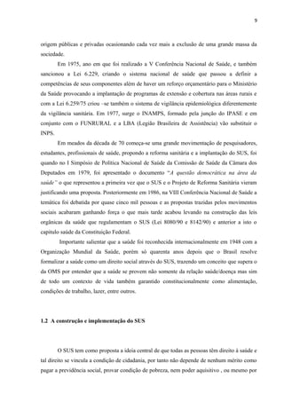 9
origem públicas e privadas ocasionando cada vez mais a exclusão de uma grande massa da
sociedade.
Em 1975, ano em que foi realizado a V Conferência Nacional de Saúde, e também
sancionou a Lei 6.229, criando o sistema nacional de saúde que passou a definir a
competências de seus componentes além de haver um reforço orçamentário para o Ministério
da Saúde provocando a implantação de programas de extensão e cobertura nas áreas rurais e
com a Lei 6.259/75 criou –se também o sistema de vigilância epidemiológica diferentemente
da vigilância sanitária. Em 1977, surge o INAMPS, formado pela junção do IPASE e em
conjunto com o FUNRURAL e a LBA (Legião Brasileira de Assistência) vão substituir o
INPS.
Em meados da década de 70 começa-se uma grande movimentação de pesquisadores,
estudantes, profissionais de saúde, propondo a reforma sanitária e a implantação do SUS, foi
quando no I Simpósio de Política Nacional de Saúde da Comissão de Saúde da Câmara dos
Deputados em 1979, foi apresentado o documento “A questão democrática na área da
saúde” o que representou a primeira vez que o SUS e o Projeto de Reforma Sanitária vieram
justificando uma proposta. Posteriormente em 1986, na VIII Conferência Nacional de Saúde a
temática foi debatida por quase cinco mil pessoas e as propostas trazidas pelos movimentos
sociais acabaram ganhando força o que mais tarde acabou levando na construção das leis
orgânicas da saúde que regulamentam o SUS (Lei 8080/90 e 8142/90) e anterior a isto o
capitulo saúde da Constituição Federal.
Importante salientar que a saúde foi reconhecida internacionalmente em 1948 com a
Organização Mundial da Saúde, porém só quarenta anos depois que o Brasil resolve
formalizar a saúde como um direito social através do SUS, trazendo um conceito que supera o
da OMS por entender que a saúde se provem não somente da relação saúde/doença mas sim
de todo um contexto de vida também garantido constitucionalmente como alimentação,
condições de trabalho, lazer, entre outros.
1.2 A construção e implementação do SUS
O SUS tem como proposta a ideia central de que todas as pessoas têm direito à saúde e
tal direito se vincula a condição de cidadania, por tanto não depende de nenhum mérito como
pagar a previdência social, provar condição de pobreza, nem poder aquisitivo , ou mesmo por
 