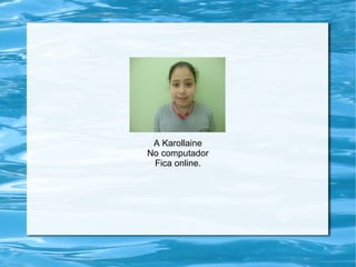 A Karollaine
No computador
Fica online.
 