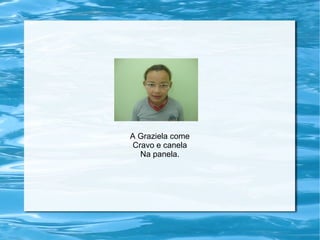 A Graziela come
Cravo e canela
Na panela.
 