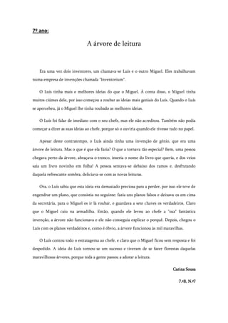 7º ano:

                               A árvore de leitura


    Era uma vez dois inventores, um chamava-se Luís e o outro Miguel. Eles trabalhavam
numa empresa de invenções chamada "lnventorium".

    O Luís tinha mais e melhores ideias do que o Miguel. À conta disso, o Miguel tinha
muitos ciúmes dele, por isso começou a roubar as ideias mais geniais do Luís. Quando o Luís
se apercebeu, já o Miguel lhe tinha roubado as melhores ideias.

    O Luís foi falar de imediato com o seu chefe, mas ele não acreditou. Também não podia
começar a dizer as suas ideias ao chefe, porque só o ouviria quando ele tivesse tudo no papel.

    Apesar deste contratempo, o Luís ainda tinha uma invenção de génio, que era uma
árvore de leitura. Mas o que é que ela fazia? O que a tornava tão especial? Bem, uma pessoa
chegava perto da árvore, abraçava o tronco, inseria o nome do livro que queria, e dos veios
saía um livro novinho em folha! A pessoa sentava-se debaixo dos ramos e, desfrutando
daquela refrescante sombra, deliciava-se com as novas leituras.

    Ora, o Luís sabia que esta ideia era demasiado preciosa para a perder, por isso ele teve de
engendrar um plano, que consistia no seguinte: fazia uns planos falsos e deixava-os em cima
da secretária, para o Miguel os ir lá roubar, e guardava a sete chaves os verdadeiros. Claro
que o Miguel caiu na armadilha. Então, quando ele levou ao chefe a "sua" fantástica
invenção, a árvore não funcionava e ele não conseguia explicar o porquê. Depois, chegou o
Luís com os planos verdadeiros e, como é óbvio, a árvore funcionou às mil maravilhas.

    O Luís contou todo o estratagema ao chefe, e claro que o Miguel ficou sem resposta e foi
despedido. A ideia do Luís tornou-se um sucesso e tiveram de se fazer florestas daquelas
maravilhosas árvores, porque toda a gente passou a adorar a leitura.

                                                                                 Carina Sousa

                                                                                     7.ºB, N.º7
 