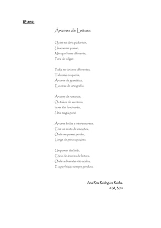 8º ano:

          Árvores de Leitura

          Quem me dera poder ter,
          Um enorme pomar,
          Mas que fosse diferente,
          Fora do vulgar.


          Podia ter árvores diferentes,
          Tal como eu queria,
          Árvores de gramática,
          E outras de ortografia.


          Árvores de romance,
          Ou talvez de aventura,
          la ser tão fascinante,
          Uma magia pura!


          Árvores lindas e interessantes,
          Com um misto de emoções,
          Onde me posso perder,
          Longe de preocupações.


          Um pomar tão belo,
          Cheio de árvores de leitura,
          Onde a diversão não acaba,
          E a perfeição sempre perdura.




                                     Ana Rita Rodrigues Rocha.
                                                    8.ºA, N.º4
 