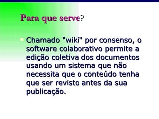 Para que serve ? Chamado "wiki" por consenso, o software colaborativo permite a edição coletiva dos documentos usando um sistema que não necessita que o conteúdo tenha que ser revisto antes da sua publicação. 