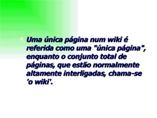 Uma única página num wiki é referida como uma "única página", enquanto o conjunto total de páginas, que estão normalmente altamente interligadas, chama-se 'o wiki'.   