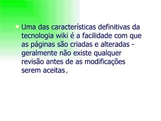Uma das características definitivas da tecnologia wiki é a facilidade com que as páginas são criadas e alteradas - geralmente não existe qualquer revisão antes de as modificações serem aceitas . 