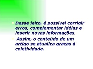 Desse jeito, é possível corrigir erros, complementar idéias e inserir novas informações. Assim, o conteúdo de um artigo se atualiza graças à coletividade.   