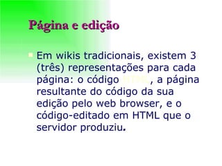 Página e edição Em wikis tradicionais, existem 3 (três) representações para cada página: o código  HTML , a página resultante do código da sua edição pelo web browser, e o código-editado em HTML que o servidor produziu .   