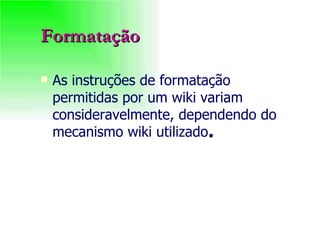 Formatação As instruções de formatação permitidas por um wiki variam consideravelmente, dependendo do mecanismo wiki utilizado . 