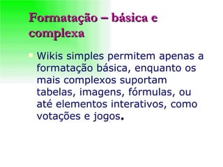 Formatação – básica e complexa Wikis simples permitem apenas a formatação básica, enquanto os mais complexos suportam tabelas, imagens, fórmulas, ou até elementos interativos, como votações e jogos .   
