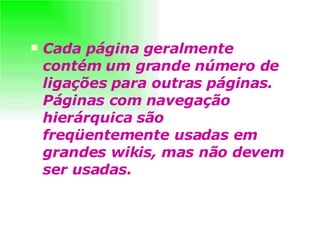 Cada página geralmente contém um grande número de ligações para outras páginas. Páginas com navegação hierárquica são freqüentemente usadas em grandes wikis, mas não devem ser usadas.   