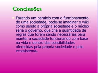 Conclusões Fazendo um paralelo com o funcionamento de uma sociedade, pode-se imaginar o wiki como sendo a própria sociedade e o núcleo seria o governo, que cria a quantidade de regras que forem sendo necessárias para manter a sociedade funcionando com base na vida e dentro das possibilidades oferecidas pela própria sociedade e pelo ecossistema . 