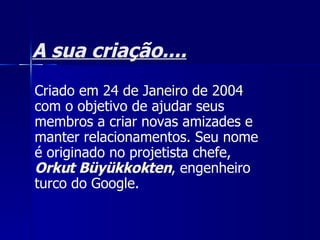 A sua criação.... Criado em  24 de Janeiro  de  2004  com o objetivo de ajudar seus membros a criar novas amizades e manter relacionamentos. Seu nome é originado no projetista chefe,  Orkut  Büyükkokten , engenheiro  turco  do  Google .  