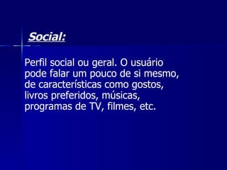 Social: Perfil social ou geral. O usuário pode falar um pouco de si mesmo, de características como gostos, livros preferidos, músicas, programas de TV, filmes, etc.  