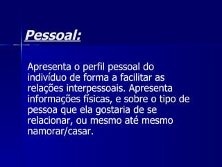 Pessoal: Apresenta o perfil pessoal do indivíduo de forma a facilitar as relações interpessoais. Apresenta informações físicas, e sobre o tipo de pessoa que ela gostaria de se relacionar, ou mesmo até mesmo namorar/casar.  
