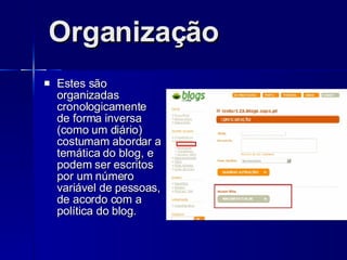 Organização Estes são organizadas cronologicamente de forma inversa (como um diário) costumam abordar a temática do blog, e podem ser escritos por um número variável de pessoas, de acordo com a política do blog. 