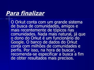 Para finalizar O Orkut conta com um grande sistema de busca de comunidades, amigos e mais recentemente de tópicos nas comunidades. Nada mais natural, já que o dono do Orkut é um funcionário do  Google . O banco de dados do Orkut conta com milhões de comunidades e perfis. Por isso, na hora de buscar, recomenda-se especificar a busca a fim de obter resultados mais precisos. 