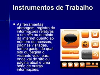 Instrumentos de Trabalho As ferramentas abrangem: registro de informações relativas a um  site  ou domínio da internet quanto ao número de acessos, páginas visitadas, tempo gasto, de qual site ou página o visitante veio, para onde vai do site ou página atual e uma série de outras informações. 