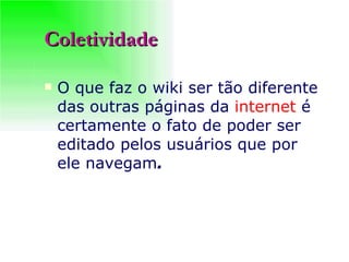 Coletividade O que faz o wiki ser tão diferente das outras páginas da  internet  é certamente o fato de poder ser editado pelos usuários que por ele navegam .   