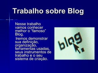 Trabalho sobre Blog Nesse trabalho vamos conhecer melhor o “famoso” Blog. Iremos demonstrar sua definição, organização, ferramentas usadas, seus instrumentos de trabalho e o seu sistema de criação. 