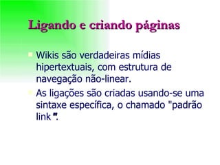 Ligando e criando páginas Wikis são verdadeiras mídias hipertextuais, com estrutura de navegação não-linear. As ligações são criadas usando-se uma sintaxe específica, o chamado "padrão link " . 