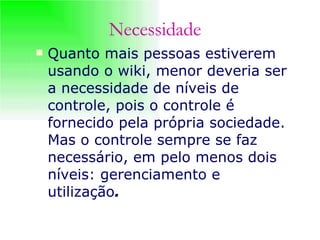 Quanto mais pessoas estiverem usando o wiki, menor deveria ser a necessidade de níveis de controle, pois o controle é fornecido pela própria sociedade. Mas o controle sempre se faz necessário, em pelo menos dois níveis: gerenciamento e utilização .   Necessidade 